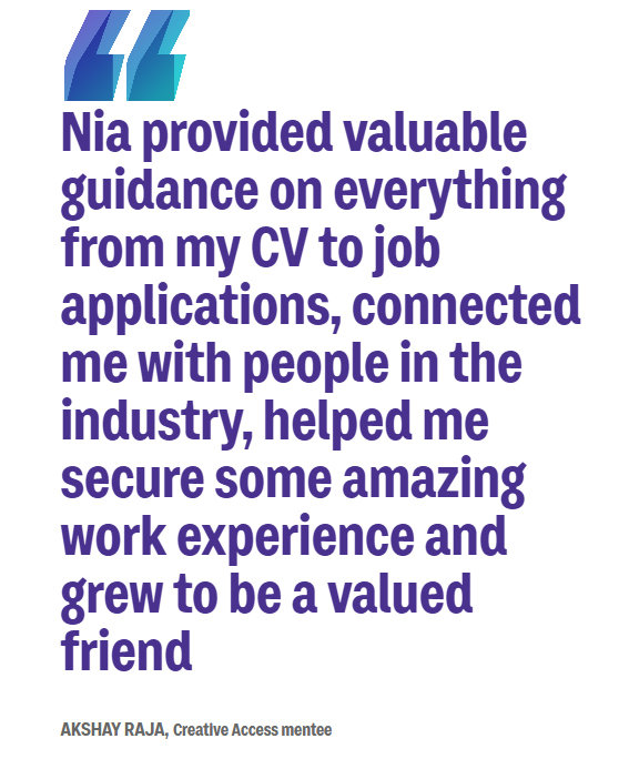 A quote from Creative Access mentee, Akshay. It reads: “Nia provided valuable guidance on everything from my CV to job applications, connected me with people in the industry, helped secure some amazing work experience and grew to be a valued friend”
